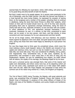 seemed likely for effecting his royal desire: which, GOD willing, will come to pass
to his great liking and [the] benefit of both the Realms.
But that it might more to his people appear; he in person came graciously to the
city of Edinburgh, unto the Public Sermon. And after the Sermon was finished, in
a most learned but more loving Oration, he expressed his occasion of leaving
them, to the burgesses and a number of the people: exhorting them to continue
in obedience, being the bond that binds Princes to affect their subjects, which
broken on their part he trusted should never be, and of his they were assured;
persuading them also to agreement amongst themselves, being the bond of
charity that tied all men, especially Christians, to love and bear with one another.
In which obedience to him, and agreement amongst themselves if they
continued: howsoever he was, in a manner, at that time, constrained to leave
them; yet he would, in his own person, visit them, and that shortly, in times
convenient and most necessary for his own advancement and their benefit.
Yet for all his kingly oratory, mild behaviour, and true intention; the people's
hearts against his departure were even dead: and grief seized every private man's
reins, saving only those that were made happy by attending his royal person into
England.
For now they began duly to think upon his unmatched virtues, which never the
most malicious enemy could impeach: being in the World's eye innocent of any
capital and notorious crime, but such as may be incident to any just man; who
daily falls, but never falls away. They now considered his affability, mercy, justice,
and magnanimity They remembered how, in late years, Scotland, by his
government, had increased in more riches than in the time of many [of] his
predecessors: besides, his care for establishing true religion, his traffic almost
with all nations, the royalty of his marriage, the blessings hoped for by his issue.
And such a universal sorrow was amongst them, that some of the meaner sort
spake even distractedly; and [there were] none but, at his departing (which yet
we are not come unto), expressed such sorrow as in that nation hath seldom
been seen the like: albeit the King's Majesty was possessed of that which the
common sort of the nation long wished for; I mean, the Kingdom [of England].
The 31st of March [1603], being Thursday, His Majesty, with great solemnity and
pomp, was proclaimed King of England, Scotland, France and Ireland, at the
Market Cross of Edinburgh, in presence of the whole Officers of Estate of the
Realm, and many of the Nobility of Scotland, and sundry Knights and Gentlemen
of England.
 