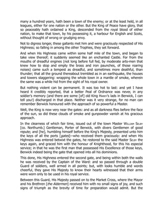many a hundred years, hath been a town of the enemy; or at the least held, in all
leagues, either for one nation or the other. But the King of Peace have glory, that
so peaceably hath ordained a King, descended from the royal blood of either
nation, to make that town, by his possessing it, a harbour for English and Scots,
without thought of wrong or grudging envy.
Not to digress longer, these gallants met him and were graciously respected of His
Highness; so falling in among the other Trophies, they set forward.
And when His Highness came within some half mile of the town, and began to
take view thereof; it suddenly seemed like an enchanted Castle. For from the
mouths of dreadful engines (not long before full fed, by moderate arts-men that
knew how to stop and empty the brass and iron paunches, of those roaring
noises) came such a tempest as dreadful, and sometimes more deathful, than
thunder; that all the ground thereabout trembled as in an earthquake, the houses
and towers staggering: wrapping the whole town in a mantle of smoke, wherein
the same was a while hid from the sight of his royal owner.
But nothing violent can be permanent. It was too hot to last: and yet I have
heard it credibly reported, that a better Peal of Ordnance was never, in any
soldier's memory (and there are some [of] old King Harry's lads in Berwick, I can
tell you!) discharged in that place. Neither was it very strange, for no man can
remember Berwick honoured with the approach of so powerful a Master.
Well, the King is now very near the gates: and as all darkness flies before the face
of the sun, so did these clouds of smoke and gunpowder vanish at his gracious
approach.
In the clearness of which fair time, issued out of the town Master William Selby
[co. Northumb.] Gentleman, Porter of Berwick, with divers Gentlemen of good
repute; and [he], humbling himself before the King's Majesty, presented unto him
the keys of all the ports [gates]—who received them graciously: and when His
Highness was entered betwixt the gates, he restored to the said Master Selby the
keys again, and graced him with the honour of Knighthood, for this his especial
service; in that he was the first man that possessed His Excellence of those keys,
Berwick indeed being the gate that opened into all his dominions.
This done, His Highness entered the second gate, and being within both the walls
he was received by the Captain of the Ward: and so passed through a double
Guard of soldiers, well armed in all points; but, with looks humble and words
cheerful, they gave His Majesty to know their hearts witnessed that their arms
were worn only to be used in his royal service.
Between this Guard, His Majesty passed on to the Market Cross, where the Mayor
and his Brethren [the Aldermen] received him with no small signs of joy, and such
signs of triumph as the brevity of time for preparation would admit. But the
 