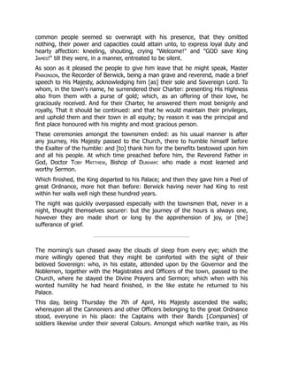 common people seemed so overwrapt with his presence, that they omitted
nothing, their power and capacities could attain unto, to express loyal duty and
hearty affection: kneeling, shouting, crying "Welcome!" and "GOD save King
James!" till they were, in a manner, entreated to be silent.
As soon as it pleased the people to give him leave that he might speak, Master
Parkinson, the Recorder of Berwick, being a man grave and reverend, made a brief
speech to His Majesty, acknowledging him [as] their sole and Sovereign Lord. To
whom, in the town's name, he surrendered their Charter: presenting His Highness
also from them with a purse of gold; which, as an offering of their love, he
graciously received. And for their Charter, he answered them most benignly and
royally, That it should be continued: and that he would maintain their privileges,
and uphold them and their town in all equity; by reason it was the principal and
first place honoured with his mighty and most gracious person.
These ceremonies amongst the townsmen ended: as his usual manner is after
any journey, His Majesty passed to the Church, there to humble himself before
the Exalter of the humble: and [to] thank him for the benefits bestowed upon him
and all his people. At which time preached before him, the Reverend Father in
God, Doctor Toby Matthew, Bishop of Durham: who made a most learned and
worthy Sermon.
Which finished, the King departed to his Palace; and then they gave him a Peel of
great Ordnance, more hot than before: Berwick having never had King to rest
within her walls well nigh these hundred years.
The night was quickly overpassed especially with the townsmen that, never in a
night, thought themselves securer: but the journey of the hours is always one,
however they are made short or long by the apprehension of joy, or [the]
sufferance of grief.
The morning's sun chased away the clouds of sleep from every eye; which the
more willingly opened that they might be comforted with the sight of their
beloved Sovereign: who, in his estate, attended upon by the Governor and the
Noblemen, together with the Magistrates and Officers of the town, passed to the
Church, where he stayed the Divine Prayers and Sermon; which when with his
wonted humility he had heard finished, in the like estate he returned to his
Palace.
This day, being Thursday the 7th of April, His Majesty ascended the walls;
whereupon all the Cannoniers and other Officers belonging to the great Ordnance
stood, everyone in his place: the Captains with their Bands [Companies] of
soldiers likewise under their several Colours. Amongst which warlike train, as His
 
