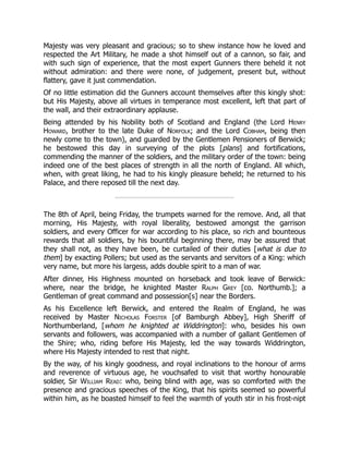 Majesty was very pleasant and gracious; so to shew instance how he loved and
respected the Art Military, he made a shot himself out of a cannon, so fair, and
with such sign of experience, that the most expert Gunners there beheld it not
without admiration: and there were none, of judgement, present but, without
flattery, gave it just commendation.
Of no little estimation did the Gunners account themselves after this kingly shot:
but His Majesty, above all virtues in temperance most excellent, left that part of
the wall, and their extraordinary applause.
Being attended by his Nobility both of Scotland and England (the Lord Henry
Howard, brother to the late Duke of Norfolk; and the Lord Cobham, being then
newly come to the town), and guarded by the Gentlemen Pensioners of Berwick;
he bestowed this day in surveying of the plots [plans] and fortifications,
commending the manner of the soldiers, and the military order of the town: being
indeed one of the best places of strength in all the north of England. All which,
when, with great liking, he had to his kingly pleasure beheld; he returned to his
Palace, and there reposed till the next day.
The 8th of April, being Friday, the trumpets warned for the remove. And, all that
morning, His Majesty, with royal liberality, bestowed amongst the garrison
soldiers, and every Officer for war according to his place, so rich and bounteous
rewards that all soldiers, by his bountiful beginning there, may be assured that
they shall not, as they have been, be curtailed of their duties [what is due to
them] by exacting Pollers; but used as the servants and servitors of a King: which
very name, but more his largess, adds double spirit to a man of war.
After dinner, His Highness mounted on horseback and took leave of Berwick:
where, near the bridge, he knighted Master Ralph Grey [co. Northumb.]; a
Gentleman of great command and possession[s] near the Borders.
As his Excellence left Berwick, and entered the Realm of England, he was
received by Master Nicholas Forster [of Bamburgh Abbey], High Sheriff of
Northumberland, [whom he knighted at Widdrington]: who, besides his own
servants and followers, was accompanied with a number of gallant Gentlemen of
the Shire; who, riding before His Majesty, led the way towards Widdrington,
where His Majesty intended to rest that night.
By the way, of his kingly goodness, and royal inclinations to the honour of arms
and reverence of virtuous age, he vouchsafed to visit that worthy honourable
soldier, Sir William Read: who, being blind with age, was so comforted with the
presence and gracious speeches of the King, that his spirits seemed so powerful
within him, as he boasted himself to feel the warmth of youth stir in his frost-nipt
 
