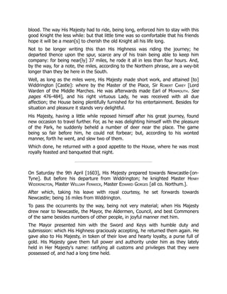 blood. The way His Majesty had to ride, being long, enforced him to stay with this
good Knight the less while: but that little time was so comfortable that his friends
hope it will be a mean[s] to cherish the old Knight all his life long.
Not to be longer writing this than His Highness was riding the journey; he
departed thence upon the spur, scarce any of his train being able to keep him
company: for being near[ly] 37 miles, he rode it all in less than four hours. And,
by the way, for a note, the miles, according to the Northern phrase, are a wey-bit
longer than they be here in the South.
Well, as long as the miles were, His Majesty made short work, and attained [to]
Widdrington [Castle]: where by the Master of the Place, Sir Robert Carey [Lord
Warden of the Middle Marches. He was afterwards made Earl of Monmouth. See
pages 476-484], and his right virtuous Lady, he was received with all due
affection; the House being plentifully furnished for his entertainment. Besides for
situation and pleasure it stands very delightful.
His Majesty, having a little while reposed himself after his great journey, found
new occasion to travel further. For, as he was delighting himself with the pleasure
of the Park, he suddenly beheld a number of deer near the place. The game
being so fair before him, he could not forbear; but, according to his wonted
manner, forth he went, and slew two of them.
Which done, he returned with a good appetite to the House, where he was most
royally feasted and banqueted that night.
On Saturday the 9th April [1603], His Majesty prepared towards Newcastle-[on-
Tyne]. But before his departure from Widdrington; he knighted Master Henry
Widdrington, Master William Fenwick, Master Edward Gorges [all co. Northum.].
After which, taking his leave with royal courtesy, he set forwards towards
Newcastle; being 16 miles from Widdrington.
To pass the occurrents by the way, being not very material; when His Majesty
drew near to Newcastle, the Mayor, the Aldermen, Council, and best Commoners
of the same besides numbers of other people, in joyful manner met him.
The Mayor presented him with the Sword and Keys with humble duty and
submission: which His Highness graciously accepting, he returned them again. He
gave also to His Majesty, in token of their love and hearty loyalty, a purse full of
gold. His Majesty gave them full power and authority under him as they lately
held in Her Majesty's name: ratifying all customs and privileges that they were
possessed of, and had a long time held.
 
