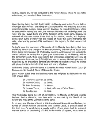 And so, passing on, he was conducted to the Mayor's house, where he was richly
entertained; and remained there three days.
Upon Sunday, being the 10th April [1603], His Majesty went to the Church, before
whom [Dr Toby Matthew] the Bishop of Durham preached. And that day, as it is his
most Christianlike custom, being spent in devotion: he rested till Monday, which
he bestowed in viewing the town, the manner and beauty of the bridge [over the
Tyne] and key [quay]: being one of the fairest in all the north parts. Besides, he
released all prisoners; except those that lay for treason, murder, and Papistry:
giving great sums of money for the release of many that were imprisoned for
debt; who heartily praised GOD, and blessed His Majesty, for their unexpected
liberty.
So joyful were the townsmen of Newcastle of His Majesty there being, that they
thankfully bare all the charge of his Household during the time of his abode with
them, being from Saturday till Wednesday morning. All things were in such plenty
and so delicate for variety that it gave great contentment to His Majesty; and on
the townsmen's part, there was nothing but willingness appeared; save only at
His Highness's departure, but [of that] there was no remedy. He hath yet many of
his people by his presence to comfort: and forward no doubt he will; as he thence
did, giving thanks to them for their loyal and hearty affection.
And on the bridge, before he came at Gateside; he made Master Robert Dudley [?
Delavale, co. Northumb.], Mayor of Newcastle, Knight.
[John Philipot states that the following were also knighted at Newcastle on this
13th of April 1603:
Sir Christopher Lowther, co. Cumb.
Sir Nicholas Curwen, co. Cumb.
Sir James Bellingham, co. Westm.
Sir Nicholas Tufton, co. Kent; afterwards Earl of Thanet.
Sir John Conyers, co. York.
This Wednesday, being the 13th of April [1603], His Majesty set forward towards
Durham. And at Gateside, near Newcastle; he was met by the Sheriff of the
County and most of the Gentlemen in the same.
In his way, near Chester a Street, a little town betwixt Newcastle and Durham, he
turned on the left hand of the road to view [Lumley Castle,] a pleasant castle of
the Lord Lumley's: which being a goodly edifice of free stone, built in quadrant
manner, stands on the shoring of a hill, in the middle of a green, with a river at
 