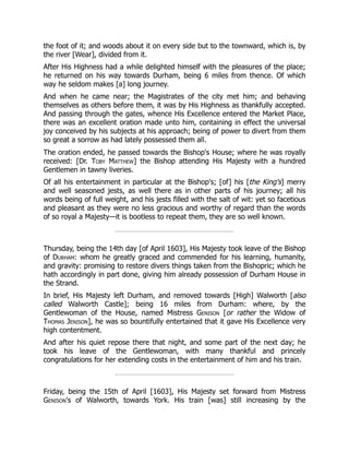 the foot of it; and woods about it on every side but to the townward, which is, by
the river [Wear], divided from it.
After His Highness had a while delighted himself with the pleasures of the place;
he returned on his way towards Durham, being 6 miles from thence. Of which
way he seldom makes [a] long journey.
And when he came near; the Magistrates of the city met him; and behaving
themselves as others before them, it was by His Highness as thankfully accepted.
And passing through the gates, whence His Excellence entered the Market Place,
there was an excellent oration made unto him, containing in effect the universal
joy conceived by his subjects at his approach; being of power to divert from them
so great a sorrow as had lately possessed them all.
The oration ended, he passed towards the Bishop's House; where he was royally
received: [Dr. Toby Matthew] the Bishop attending His Majesty with a hundred
Gentlemen in tawny liveries.
Of all his entertainment in particular at the Bishop's; [of] his [the King's] merry
and well seasoned jests, as well there as in other parts of his journey; all his
words being of full weight, and his jests filled with the salt of wit: yet so facetious
and pleasant as they were no less gracious and worthy of regard than the words
of so royal a Majesty—it is bootless to repeat them, they are so well known.
Thursday, being the 14th day [of April 1603], His Majesty took leave of the Bishop
of Durham: whom he greatly graced and commended for his learning, humanity,
and gravity: promising to restore divers things taken from the Bishopric; which he
hath accordingly in part done, giving him already possession of Durham House in
the Strand.
In brief, His Majesty left Durham, and removed towards [High] Walworth [also
called Walworth Castle]; being 16 miles from Durham: where, by the
Gentlewoman of the House, named Mistress Genison [or rather the Widow of
Thomas Jenison], he was so bountifully entertained that it gave His Excellence very
high contentment.
And after his quiet repose there that night, and some part of the next day; he
took his leave of the Gentlewoman, with many thankful and princely
congratulations for her extending costs in the entertainment of him and his train.
Friday, being the 15th of April [1603], His Majesty set forward from Mistress
Genison's of Walworth, towards York. His train [was] still increasing by the
 