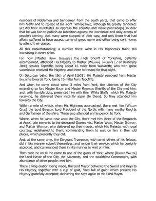 numbers of Noblemen and Gentlemen from the south parts, that came to offer
him fealty and to rejoice at his sight. Whose love, although he greatly tendered;
yet did their multitudes so oppress the country and make provision[s] so dear
that he was fain to publish an Inhibition against the inordinate and daily access of
people's coming, that many were stopped of their way; and only those that had
affairs suffered to have access, some of great name and office being sent home,
to attend their places.
All this notwithstanding; a number there were in His Highness's train; still
increasing in every shire.
For now [Master Henry Bellassis] the High Sheriff of Yorkshire, gallantly
accompanied, attended His Majesty to Master [William] Ingleby's [? at Baldersby
Park] besides Topcliffe, being about 16 miles from Walworth; who with great
submission received His Majesty: and there he rested for that night.
On Saturday, being the 16th of April [1603], His Majesty removed from Master
Ingleby's towards York, being 16 miles from Topcliffe.
And when he came about some 3 miles from York, the Liberties of the City
extending so far; Master Bucke and Master Robinson Sheriffs of the City met him;
and, with humble duty, presented him with their White Staffs: which His Majesty
receiving, he delivered them instantly again [to them]. So they attended him
towards the City.
Within a mile of which, when His Highness approached, there met him [William
Cecil] the Lord Burlegh, Lord President of the North, with many worthy Knights
and Gentlemen of the shire. These also attended on his person to York.
Where, when he came near unto the City, there met him three of the Sergeants
at Arms, late servants to the deceased Queen: viz., Master Wood, Master Damfort,
and Master Westrop: who delivered up their maces; which His Majesty, with royal
courtesy, redelivered to them; commanding them to wait on him in their old
places, which presently they did.
And, at the same time, the Sergeant Trumpeter, with some others of his fellows,
did in like manner submit themselves, and render their service; which he benignly
accepted, and commanded them in like manner to wait on him.
Then rode he on till he came to one of the gates of York; where [Robert Walter]
the Lord Mayor of the City, the Aldermen, and the wealthiest Commoners, with
abundance of other people, met him.
There a long oration being made, the Lord Mayor delivered the Sword and Keys to
His Majesty, together with a cup of gold, filled full of gold: which present His
Majesty gratefully accepted; delivering the Keys again to the Lord Mayor.
 