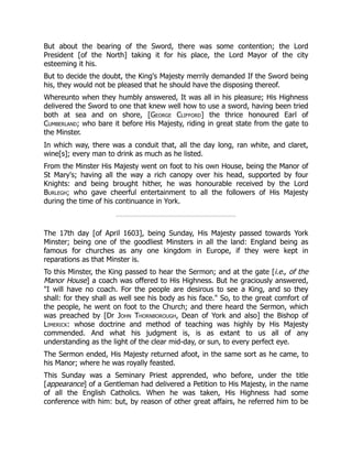 But about the bearing of the Sword, there was some contention; the Lord
President [of the North] taking it for his place, the Lord Mayor of the city
esteeming it his.
But to decide the doubt, the King's Majesty merrily demanded If the Sword being
his, they would not be pleased that he should have the disposing thereof.
Whereunto when they humbly answered, It was all in his pleasure; His Highness
delivered the Sword to one that knew well how to use a sword, having been tried
both at sea and on shore, [George Clifford] the thrice honoured Earl of
Cumberland; who bare it before His Majesty, riding in great state from the gate to
the Minster.
In which way, there was a conduit that, all the day long, ran white, and claret,
wine[s]; every man to drink as much as he listed.
From the Minster His Majesty went on foot to his own House, being the Manor of
St Mary's; having all the way a rich canopy over his head, supported by four
Knights: and being brought hither, he was honourable received by the Lord
Burlegh; who gave cheerful entertainment to all the followers of His Majesty
during the time of his continuance in York.
The 17th day [of April 1603], being Sunday, His Majesty passed towards York
Minster; being one of the goodliest Minsters in all the land: England being as
famous for churches as any one kingdom in Europe, if they were kept in
reparations as that Minster is.
To this Minster, the King passed to hear the Sermon; and at the gate [i.e., of the
Manor House] a coach was offered to His Highness. But he graciously answered,
"I will have no coach. For the people are desirous to see a King, and so they
shall: for they shall as well see his body as his face." So, to the great comfort of
the people, he went on foot to the Church; and there heard the Sermon, which
was preached by [Dr John Thornborough, Dean of York and also] the Bishop of
Limerick: whose doctrine and method of teaching was highly by His Majesty
commended. And what his judgment is, is as extant to us all of any
understanding as the light of the clear mid-day, or sun, to every perfect eye.
The Sermon ended, His Majesty returned afoot, in the same sort as he came, to
his Manor; where he was royally feasted.
This Sunday was a Seminary Priest apprended, who before, under the title
[appearance] of a Gentleman had delivered a Petition to His Majesty, in the name
of all the English Catholics. When he was taken, His Highness had some
conference with him: but, by reason of other great affairs, he referred him to be
 