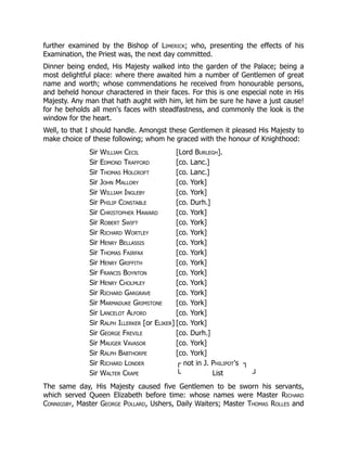 further examined by the Bishop of Limerick; who, presenting the effects of his
Examination, the Priest was, the next day committed.
Dinner being ended, His Majesty walked into the garden of the Palace; being a
most delightful place: where there awaited him a number of Gentlemen of great
name and worth; whose commendations he received from honourable persons,
and beheld honour charactered in their faces. For this is one especial note in His
Majesty. Any man that hath aught with him, let him be sure he have a just cause!
for he beholds all men's faces with steadfastness, and commonly the look is the
window for the heart.
Well, to that I should handle. Amongst these Gentlemen it pleased His Majesty to
make choice of these following; whom he graced with the honour of Knighthood:
Sir William Cecil [Lord Burlegh].
Sir Edmond Trafford [co. Lanc.]
Sir Thomas Holcroft [co. Lanc.]
Sir John Mallory [co. York]
Sir William Ingleby [co. York]
Sir Philip Constable [co. Durh.]
Sir Christopher Haward [co. York]
Sir Robert Swift [co. York]
Sir Richard Wortley [co. York]
Sir Henry Bellassis [co. York]
Sir Thomas Fairfax [co. York]
Sir Henry Griffith [co. York]
Sir Francis Boynton [co. York]
Sir Henry Cholmley [co. York]
Sir Richard Gargrave [co. York]
Sir Marmaduke Grimstone [co. York]
Sir Lancelot Alford [co. York]
Sir Ralph Illerker [or Eliker] [co. York]
Sir George Frevile [co. Durh.]
Sir Mauger Vavasor [co. York]
Sir Ralph Babthorpe [co. York]
Sir Richard Londer ┌ not in J. Philipot's ┐
Sir Walter Crape └ List ┘
The same day, His Majesty caused five Gentlemen to be sworn his servants,
which served Queen Elizabeth before time: whose names were Master Richard
Connigsby, Master George Pollard, Ushers, Daily Waiters; Master Thomas Rolles and
 
