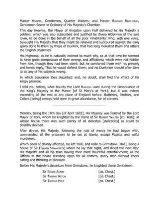 Master Hariffe, Gentlemen, Quarter Waiters; and Master Richard Read-head,
Gentleman Sewer in Ordinary of His Majesty's Chamber.
This day likewise, the Mayor of Kingston upon Hull delivered to His Majesty a
petition, which was also subscribed and justified by divers Aldermen of the said
town, to be done in the behalf of all the poor inhabitants: who, with one voice,
besought His Majesty that they might be relieved and succoured against the daily
spoils done to them by those of Dunkirk, that had long molested them and others
the English coastmen.
His Highness, as he is naturally inclined to much pity, so at that time he seemed
to have great compassion of their wrongs and afflictions; which were not hidden
from him, though they had been silent: but he comforted them with his princely
and heroic reply, That he would defend them; and no Dunkirker should after dare
to do any of his subjects wrong.
In which assurance they departed: and, no doubt, shall find the effect of his
kingly promise.
I told you before, what bounty the Lord Burlegh used during the continuance of
the King's Majesty in the Manor [of St Mary's at York]: but it was indeed
exceeding all the rest in any place of England before. Butteries, Pantries, and
Cellars [being] always held open in great abundance, for all comers.
Monday, being the 18th day [of April 1603], His Majesty was feasted by the Lord
Mayor of York, whom he knighted by the name of Sir Robert Walter [co. York]: at
whose house there was such plenty of all delicates [delicacies] as could be
possibly devised.
After dinner, His Majesty, following the rule of mercy he had begun with,
commanded all the prisoners to be set at liberty, except Papists and wilful
murderers.
Which deed of charity effected, he left York, and rode to Grimstone [Hall], being a
house of Sir Edward Stanhope's; where he lay that night, and dined the next day:
His Majesty and all his train having their most bountiful entertainment; all the
Offices in the house standing open for all comers, every man without check
eating and drinking at pleasure.
Before His Majesty's departure from Grimstone, he knighted these Gentlemen:
Sir Roger Aston [co. Chest.]
Sir Thomas Aston [co. Chest.]
Sir Thomas Holt [co. Chest.]
 