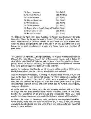 Sir James Harington [co. Rutl.]
Sir Charles Montague [co. Northt.]
Sir Thomas Dawney [co. York]
Sir William Bambrough [co. York]
Sir Francis Lovell [co. Norf.]
Sir Thomas Gerrard [co. Lanc.]
Sir Robert Walter [Lord] Mayor of York [co. York]
Sir Ralph Con[n]i[g]sby [co. Hertf.]
Sir Richard Musgrave [co. York]
The 19th day [of April 1603] being Tuesday, His Majesty took his journey towards
Doncaster. Where, by the way, he went to Pomfret [Pontefract], to see the Castle:
which when he had at pleasure viewed; he took horse and rode to Doncaster
where he lodged all night at the sign of the Bear in an Inn; giving the host of the
house, for his good entertainment, a lease of a Manor House in a reversion, of
good value.
The 20th day [of April 1603], being Wednesday, His Majesty rode towards Worsop
[Manor], the noble [Gilbert Talbot] Earl of Shrewsbury's House: and at Batine [?
Bawtry] the High Sheriff of Yorkshire took his leave of the King, and there Master
[Roger] Askoth [or Ascough, or Ayscue] the High Sheriff of Nottinghamshire received
him; being gallantly appointed both with horse and man.
And so he conducted His Majesty on, till he came within a mile of Blyth: where
His Highness lighted, and sat down on a bankside to eat and drink.
After His Majesty's short repast, to Worsop His Majesty rides forward. But, by the
way, in the Park he was somewhat stayed. For there appeared a number of
Huntsmen, all in green; the chief of which, with a woodman's speech, did
welcome him, offering His Majesty to shew him some game: which he gladly
condescended [agreed] to see; and, with a train set, he hunted a good space,
very much delighted.
At last he went into the House, where he was so nobly received, with superfluity
of things, that still every entertainment seemed to exceed others. In this place,
besides the abundance of all provision[s] and delicacie[s], there was most
excellent soul-ravishing music; wherewith His Highness was not a little delighted.
At Worsop, he rested on Wednesday night, and in the morning stayed breakfast.
Which ended, there was such store of provision left, of fowl, of fish, and almost
everything, besides bread beer and wine, that it was left open for any man that
would, to come and take.
 