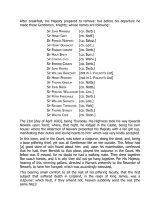 After breakfast, His Majesty prepared to remove: but before his departure he
made these Gentlemen, Knights; whose names are following:
Sir John Manners [co. Derb.]
Sir Henry Grey [co. Bedf.]
Sir Francis Newport [co. Salop.]
Sir Henry Beaumont [co. Leic.]
Sir Edward Loraine [co. Derb.]
Sir Hugh Smith [co. Som.]
Sir Edmond Lucy [co. Warw.]
Sir Edmond Cokayn [co. Derb.]
Sir John Harper [co. Derb.]
Sir William Damcourt [not in J. Philipot's List]
Sir Henry Perpoint [not in J. Philipot's List]
Sir Thomas Greslay [co. Notts]
Sir John Biron [co. Notts]
Sir Percival Willoughby [co. Linc.]
Sir Peter Freschvile [co. Derb.]
Sir William Skipwith [co. Leic.]
Sir Richard Thekeston [co. York]
Sir Thomas Stanley [co. Derb.]
Sir Walter Cope [co. Oxon.]
The 21st [day of April 1603], being Thursday, His Highness took his way towards
Newark upon Trent; where, that night, he lodged in the Castle, being his own
house: where the Aldermen of Newark presented His Majesty with a fair gilt cup,
manifesting their duties and loving hearts to him: which was very kindly accepted.
In this town, and in the Court, was taken a cutpurse, doing the deed; and, being
a base pilfering thief, yet was all Gentleman-like on the outside. This fellow had
[a] good store of coin found about him: and, upon his examination, confessed
that he had, from Berwick to that place, played the cutpurse in the Court. His
fellow was ill missed, for no doubt he had a walking mate. They drew together
like coach horses, and it is pity they did not go hang together. For His Majesty,
hearing of this nimming gallant, directed a Warrant presently to the Recorder of
Newark, to have him hanged: which was accordingly executed.
This bearing small comfort to all the rest of his pilfering faculty, that the first
subject that suffered death in England, in the reign of King James, was a
cutpurse: which fault, if they amend not, heaven suddenly send the rest [the
same fate]!
 
