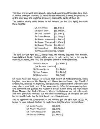 The King, ere he went from Newark, as he had commanded this silken base thief,
in justice, to be put to death; so, in his benign and gracious mercy, he gives life to
all the other poor and wretched prisoners: clearing the Castle of them all.
This deed of charity done; before he left Newark [on the 22nd April], he made
these Knights:
Sir John Parker [co. Suss.]
Sir Robert Brett [co. Devon.]
Sir Lewis Lewkenor [co. Suss.]
Sir Francis Ducket [co. Salop.]
Sir Richard Mompesson [co. Bucks.]
Sir Richard Warburton [co. Chest.]
Sir Richard Wigmore [co. Heref.]
Sir Edward Foxe [co. Salop.]
[Sir William Davenport co. Chest.]
The 22nd day [of April 1603], being Friday, His Majesty departed from Newark,
towards Belvoir Castle; hunting all the way as he rode: saving that, in the way, he
made four Knights, [the first] one being the Sheriff of Nottinghamshire.
Sir Roger Askoth [co. Chest.]
[or Ascough, or Ayscue]
Sir William Sutton [co. Notts.]
Sir John Stanhope [co. Derb.]
Sir Brian Lassels [co. York]
Sir Roger Askoth [or Ascough, or Ayscue], High Sheriff of Nottinghamshire, being
knighted, took leave of His Majesty; and Master William Pelham, High Sheriff of
Lincolnshire, received His Highness, being gallantly appointed both with horse and
men; divers worshipful men of the same country [County] accompanying him:
who convoyed and guarded His Majesty to Belvoir Castle, being the Right Noble
[Roger Manners, the] Earl of Rutland's. Where His Highness was not only royally
and most plentifully received: but with such exceeding joy of the good Earl and
his honourable Lady, that he took therein exceeding pleasure.
And he approved his contentment in the morning [of the 23rd April 1603]; for,
before he went to break his fast, he made these Knights whose names follow:
Sir Oliver Manners [co. Linc.]
Sir William Willoughby [co. Linc.]
Sir Thomas Willoughby [co. Linc.]
Sir Gregory Cromwell [co. Hunts.]
 