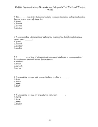 Ch 006: Communications, Networks, and Safeguards The Wired and Wireless
World
6-2
5. The ________ is a device that converts digital computer signals into analog signals so that
they can be sent over a telephone line.
A. printer
B. scanner
C. modem
D. digitizer
6. A person sending a document over a phone line by converting digital signals to analog
signals uses a ________.
A. printer
B. scanner
C. digitizer
D. modem
7. A ________ is a system of interconnected computers, telephones, or communications
devices that can communicate and share resources.
A. terminal
B. router
C. network
D. server
8. A network that covers a wide geographical area is called a ________.
A. LAN
B. WAN
C. MAN
D. HAN
9. A network that covers a city or a suburb is called a(n) ________.
A. WAN
B. LAN
C. MAN
D. Internet
 