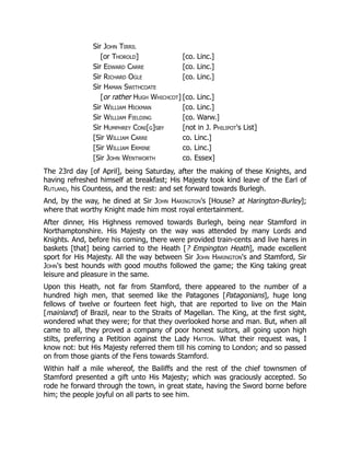 Sir John Tirril
[or Thorold] [co. Linc.]
Sir Edward Carre [co. Linc.]
Sir Richard Ogle [co. Linc.]
Sir Haman Swithcoate
[or rather Hugh Whichcot] [co. Linc.]
Sir William Hickman [co. Linc.]
Sir William Fielding [co. Warw.]
Sir Humphrey Coni[g]sby [not in J. Philipot's List]
[Sir William Carre co. Linc.]
[Sir William Ermine co. Linc.]
[Sir John Wentworth co. Essex]
The 23rd day [of April], being Saturday, after the making of these Knights, and
having refreshed himself at breakfast; His Majesty took kind leave of the Earl of
Rutland, his Countess, and the rest: and set forward towards Burlegh.
And, by the way, he dined at Sir John Harington's [House? at Harington-Burley];
where that worthy Knight made him most royal entertainment.
After dinner, His Highness removed towards Burlegh, being near Stamford in
Northamptonshire. His Majesty on the way was attended by many Lords and
Knights. And, before his coming, there were provided train-cents and live hares in
baskets [that] being carried to the Heath [? Empington Heath], made excellent
sport for His Majesty. All the way between Sir John Harington's and Stamford, Sir
John's best hounds with good mouths followed the game; the King taking great
leisure and pleasure in the same.
Upon this Heath, not far from Stamford, there appeared to the number of a
hundred high men, that seemed like the Patagones [Patagonians], huge long
fellows of twelve or fourteen feet high, that are reported to live on the Main
[mainland] of Brazil, near to the Straits of Magellan. The King, at the first sight,
wondered what they were; for that they overlooked horse and man. But, when all
came to all, they proved a company of poor honest suitors, all going upon high
stilts, preferring a Petition against the Lady Hatton. What their request was, I
know not: but His Majesty referred them till his coming to London; and so passed
on from those giants of the Fens towards Stamford.
Within half a mile whereof, the Bailiffs and the rest of the chief townsmen of
Stamford presented a gift unto His Majesty; which was graciously accepted. So
rode he forward through the town, in great state, having the Sword borne before
him; the people joyful on all parts to see him.
 