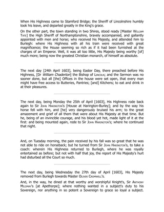 When His Highness came to Stamford Bridge; the Sheriff of Lincolnshire humbly
took his leave, and departed greatly in the King's grace.
On the other part, the town standing in two Shires, stood ready [Master William
Tate] the High Sheriff of Northamptonshire, bravely accompanied, and gallantly
appointed with men and horse; who received his Majesty, and attended him to
Burlegh: where His Highness with all his train were received with great
magnificence; the House seeming so rich as if it had been furnished at the
charges of an Emperor. Well, it was all too little, His Majesty being worthy [of]
much more; being now the greatest Christian monarch, of himself as absolute.
The next day [24th April 1603], being Easter Day, there preached before His
Highness, [Dr William Chaderton] the Bishop of Lincoln; and the Sermon was no
sooner done, but all [the] Offices in the house were set open, that every man
might have free access to Butteries, Pantries; [and] Kitchens; to eat and drink in
at their pleasures.
The next day, being Monday the 25th of April [1603], His Highness rode back
again to Sir John Harington's [House at Harington-Burley]; and by the way his
horse fell with him, and [he] very dangerously bruised his arm; to the great
amazement and grief of all them that were about His Majesty at that time. But
he, being of an invincible courage, and his blood yet hot, made light of it at the
first: and being mounted again, rode to Sir John Harington's; where he continued
that night.
And, on Tuesday morning, the pain received by his fall was so great that he was
not able to ride on horseback; but he turned from Sir John Harington's, to take a
coach: wherein His Highness returned to Burlegh, where he was royally
entertained as before; but not with half that joy, the report of His Majesty's hurt
had disturbed all the Court so much.
The next day, being Wednesday the 27th day of April [1603], His Majesty
removed from Burlegh towards Master Oliver Cromwell's.
And, in the way, he dined at that worthy and worshipful Knight's, Sir Anthony
Mildmay's [at Apethorpe]; where nothing wanted in a subject's duty to his
Sovereign, nor anything in so potent a Sovereign to grace so loyal a subject.
 