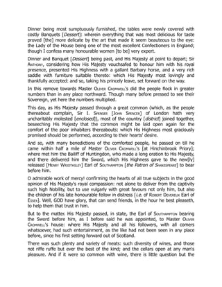 Dinner being most sumptuously furnished, the tables were newly covered with
costly Banquets [Dessert]: wherein everything that was most delicious for taste
proved [the] more delicate by the art that made it seem beauteous to the eye:
the Lady of the House being one of the most excellent Confectioners in England;
though I confess many honourable women [to be] very expert.
Dinner and Banquet [Dessert] being past, and His Majesty at point to depart; Sir
Anthony, considering how His Majesty vouchsafed to honour him with his royal
presence, presented His Highness with a gallant Barbary horse, and a very rich
saddle with furniture suitable thereto: which His Majesty most lovingly and
thankfully accepted: and so, taking his princely leave, set forward on the way.
In this remove towards Master Oliver Cromwell's did the people flock in greater
numbers than in any place northward. Though many before pressed to see their
Sovereign, yet here the numbers multiplied.
This day, as His Majesty passed through a great common (which, as the people
thereabout complain, Sir I. Spenser [John Spencer] of London hath very
uncharitably molested [enclosed]), most of the country [district] joined together,
beseeching His Majesty that the common might be laid open again for the
comfort of the poor inhabiters thereabouts: which His Highness most graciously
promised should be performed, according to their hearts' desire.
And so, with many benedictions of the comforted people, he passed on till he
came within half a mile of Master Oliver Cromwell's [at Hinchinbrook Priory];
where met him the Bailiff of Huntingdon, who made a long oration to His Majesty,
and there delivered him the Sword, which His Highness gave to the new[ly]
released [Henry Wriothsley] Earl of Southampton [the Patron of Shakespeare] to bear
before him.
O admirable work of mercy! confirming the hearts of all true subjects in the good
opinion of His Majesty's royal compassion: not alone to deliver from the captivity
such high Nobility, but to use vulgarly with great favours not only him, but also
the children of his late honourable fellow in distress [i.e. of Robert Devereux Earl of
Essex]. Well, GOD have glory, that can send friends, in the hour he best pleaseth,
to help them that trust in him.
But to the matter. His Majesty passed, in state, the Earl of Southampton bearing
the Sword before him, as I before said he was appointed, to Master Oliver
Cromwell's house: where His Majesty and all his followers, with all comers
whatsoever, had such entertainment, as the like had not been seen in any place
before, since his first setting forward out of Scotland.
There was such plenty and variety of meats: such diversity of wines, and those
not riffe ruffe but ever the best of the kind; and the cellars open at any man's
pleasure. And if it were so common with wine, there is little question but the
 