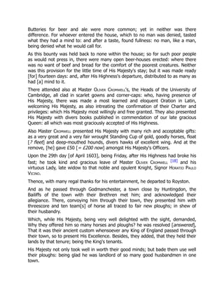 Butteries for beer and ale were more common; yet in neither was there
difference. For whoever entered the house, which to no man was denied, tasted
what they had a mind to: and after a taste, found fullness: no man, like a man,
being denied what he would call for.
As this bounty was held back to none within the house; so for such poor people
as would not press in, there were many open beer-houses erected: where there
was no want of beef and bread for the comfort of the poorest creatures. Neither
was this provision for the little time of His Majesty's stay; but it was made ready
[for] fourteen days: and, after His Highness's departure, distributed to as many as
had [a] mind to it.
There attended also at Master Oliver Cromwell's, the Heads of the University of
Cambridge, all clad in scarlet gowns and corner-caps: who, having presence of
His Majesty, there was made a most learned and eloquent Oration in Latin,
welcoming His Majesty, as also intreating the confirmation of their Charter and
privileges: which His Majesty most willingly and free granted. They also presented
His Majesty with divers books published in commendation of our late gracious
Queen: all which was most graciously accepted of His Highness.
Also Master Cromwell presented His Majesty with many rich and acceptable gifts:
as a very great and a very fair wrought Standing Cup of gold, goodly horses, float
[? fleet] and deep-mouthed hounds, divers hawks of excellent wing. And at the
remove, [he] gave £50 [= £200 now] amongst His Majesty's Officers.
Upon the 29th day [of April 1603], being Friday, after His Highness had broke his
fast; he took kind and gracious leave of Master Oliver Cromwell
[18] and his
virtuous Lady, late widow to that noble and opulent Knight, Signor Horatio Paulo
Vicino.
Thence, with many regal thanks for his entertainment, he departed to Royston.
And as he passed through Godmanchester, a town close by Huntingdon, the
Bailiffs of the town with their Brethren met him; and acknowledged their
allegiance. There, convoying him through their town, they presented him with
threescore and ten team[s] of horse all traced to fair new ploughs; in shew of
their husbandry.
Which, while His Majesty, being very well delighted with the sight, demanded,
Why they offered him so many horses and ploughs? he was resolved [answered],
That it was their ancient custom whensoever any King of England passed through
their town, so to present His Excellence. Besides, they added, that they held their
lands by that tenure; being the King's tenants.
His Majesty not only took well in worth their good minds; but bade them use well
their ploughs: being glad he was landlord of so many good husbandmen in one
town.
 