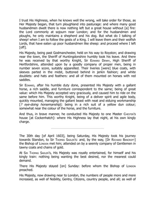 I trust His Highness, when he knows well the wrong, will take order for those, as
Her Majesty began, that turn ploughland into pasturage: and where many good
husbandmen dwelt there is now nothing left but a great house without [a] fire:
the Lord commonly at sojourn near London; and for the husbandmen and
ploughs, he only maintains a shepherd and his dog. But what do I talking of
sheep! when I am to follow the gests of a King. I will leave them and their wolfish
Lords, that have eaten up poor husbandmen like sheep: and proceed where I left
[off].
His Majesty, being past Godmanchester, held on his way to Royston; and drawing
near the town, the Sheriff of Huntingdonshire humbly took his leave. And there
he was received by that worthy Knight, Sir Edward Denny, High Sheriff of
Hertfordshire, attended upon by a goodly company of proper men, being in
number seven score, suitably apparelled. Their liveries [were] blue coats, with
sleeves parted in the midst, buttoned behind in jerkin fashion; and white
doublets: and hats and feathers: and all of them mounted on horses with red
saddles.
Sir Edward, after his humble duty done, presented His Majesty with a gallant
horse, a rich saddle, and furniture correspondent to the same; being of great
value: which His Majesty accepted very graciously, and caused him to ride on the
same before him. This worthy Knight, being of a deliver spirit and agile body,
quickly mounted, managing the gallant beast with neat and eiduing workmanship
[? eye-doing horsemanship]: being in a rich suit of a yellow dun colour;
somewhat near the colour of the horse, and the furniture.
And thus, in brave manner, he conducted His Majesty to one Master Chester's
house [at Cockenhatch]: where His Highness lay that night, at his own kingly
charge.
The 30th day [of April 1603], being Saturday, His Majesty took his journey
towards Standon, to Sir Thomas Sadler's: and, by the way, [Dr Richard Bancroft]
the Bishop of London met him; attended on by a seemly company of Gentlemen in
tawny coats and chains of gold.
At Sir Thomas Sadler's, His Majesty was royally entertained, for himself and his
kingly train: nothing being wanting the best desired, nor the meanest could
demand.
There His Majesty stayed [on] Sunday: before whom the Bishop of London
preached.
His Majesty, now drawing near to London, the numbers of people more and more
increased, as well of Nobility, Gentry, Citizens, country people, and all; as well of
 