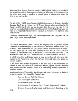 degree as of no degree. So great a desire had the Noble that they pressed with
the ignoble to see their Sovereign: this being the difference of their desires, that
the better sort, either in blood or of conceit, came to observe and serve; the
other to see and wonder.
The 1st of May [1603], being Monday, His Majesty removed to Sir Henry Cock's [at
Broxburn Bury], being 9 miles from Sir Thomas Sadler's: where provision for His
Majesty and his royal train was so abundant that there was no man of what
condition soever, but had what his appetite desired. For His Majesty's private and
most to be respected entertainment: it was such as ministered His Highness great
contentment.
Continuing there but one night, and departing the next day; [he] honoured the
good Knight for his greater expenses.
The 3rd of May [1603], being Tuesday, His Majesty took his journey towards
Theobalds, a house belonging to Sir Robert Cecil, and about 4 miles distant from
Sir Henry Cock's: where met him [Sir Thomas Egerton, afterwards Lord Ellesmere,]
the Lord Keeper [of the Great Seal], [Thomas Sackville, Earl of Dorset,] the Lord
Treasurer, [Charles Howard, Earl of Nottingham,] the Lord Admiral, with most of the
Nobility of the land and [the] Council of Estate; who were graciously received.
At which time, the Lord Keeper made a most grave, learned, brief, and pithy
oration to His Majesty: to which His Highness answered with great grace and
princely wisdom.
At this house there met His Majesty all, or the most part, of the old servants and
Officers in [the] Household of our late royal Mistress, Queen Elizabeth; and with
them, the Guard of His Majesty's Body: all of them being courteously received to
their own content.
Also in this house of Theobalds, His Majesty made divers Noblemen of Scotland,
of his Honourable Privy Council [of England], viz:
[Lodowick Stuart,] the Duke of Lenox.
[John Erskine,] the Earl of Mar.
[Alexander Home,] the Lord Home.
Sir George Home [, afterwards Earl of Dunbar], Treasurer of Scotland.
Sir James Elphinston [, afterwards Lord Balmerinoch], Secretary to the
King.
 