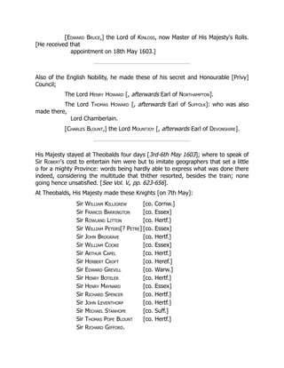 [Edward Bruce,] the Lord of Kinloss, now Master of His Majesty's Rolls.
[He received that
appointment on 18th May 1603.]
Also of the English Nobility, he made these of his secret and Honourable [Privy]
Council;
The Lord Henry Howard [, afterwards Earl of Northampton].
The Lord Thomas Howard [, afterwards Earl of Suffolk]: who was also
made there,
Lord Chamberlain.
[Charles Blount,] the Lord Mountjoy [, afterwards Earl of Devonshire].
His Majesty stayed at Theobalds four days [3rd-6th May 1603]; where to speak of
Sir Robert's cost to entertain him were but to imitate geographers that set a little
o for a mighty Province: words being hardly able to express what was done there
indeed, considering the multitude that thither resorted, besides the train; none
going hence unsatisfied. [See Vol. V., pp. 623-656].
At Theobalds, His Majesty made these Knights [on 7th May]:
Sir William Killigrew [co. Cornw.]
Sir Francis Barrington [co. Essex]
Sir Rowland Litton [co. Hertf.]
Sir William Peters[? Petre] [co. Essex]
Sir John Brograve [co. Hertf.]
Sir William Cooke [co. Essex]
Sir Arthur Capel [co. Hertf.]
Sir Herbert Croft [co. Heref.]
Sir Edward Grevill [co. Warw.]
Sir Henry Boteler [co. Hertf.]
Sir Henry Maynard [co. Essex]
Sir Richard Spencer [co. Hertf.]
Sir John Leventhorp [co. Hertf.]
Sir Michael Stanhope [co. Suff.]
Sir Thomas Pope Blount [co. Hertf.]
Sir Richard Gifford.
 