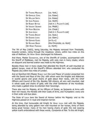 Sir Thomas Medcalfe [co. York.]
Sir Gamaliel Capel [co. Essex]
Sir William Smith [co. Essex]
Sir John Ferrers [co. Hertf.]
Sir Robert Bitton [not in J. Philipot's List]
Sir Vincent Skinner [co. Middl.]
Sir Hugh Beeston [co. Chest.]
Sir John Leigh [not in J. Philipot's List]
Sir Thomas Bishop [co. Suss.]
Sir Edward Lewis [co. Glam.]
Sir Gervase Elwes [or Ellys]
Sir Richard Baker [the Chronicler, co. Kent]
[Sir Henry Fanshaw co. Hertf.]
The 7th of May [1603], being Saturday, His Majesty removed from Theobalds,
towards London, riding through the meadows: where, within two miles on this
side of Waltham, Sir Henry Denny discharged his followers.
And there, Master Swinnerton, one of the Sheriffs of London, accompanied with
the Sheriff of Middlesex, met his Majesty, with sixty men in livery cloaks; where
an eloquent and learned oration was made to His Highness.
Besides these men in livery cloaks that attended the Sheriff, all well mounted on
gallant horses; most of the Sheriff's Officers attended him: who conducted His
Majesty [to] within two miles of London.
And at Stamford Hill [Master Robert Lee] the Lord Mayor of London presented him
with the Sword and Keys of the City: with whom were the Knights and Aldermen
in scarlet gowns and great chains of gold about their necks, with the Chief
Officers and Council of the City. Besides 500 citizens, all very well mounted, clad
in velvet coats and chains of gold; with the chief Gentlemen of the Hundreds:
who made a gallant shew to entertain their Sovereign.
There also met his Majesty, all his Officers of Estate, as Serjeants at Arms with
their rich maces; the Heralds with their Coats of Arms, and Trumpeters: every one
in their order and due place.
The Duke of Lenox bore the Sword of Honour before His Majesty: and so His
Highness passed on in royal and imperial manner.
At this time, that honourable old Knight Sir Henry Leigh met with His Majesty,
being attended by sixty gallant men well mounted on fair horses, thirty of them
being great horses: many of his men having chains of gold; the rest wearing
yellow scarfs embroidered with these words, Constantia et fide. To this old Knight,
 