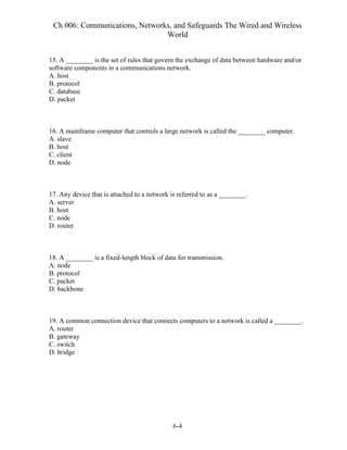 Ch 006: Communications, Networks, and Safeguards The Wired and Wireless
World
6-4
15. A ________ is the set of rules that govern the exchange of data between hardware and/or
software components in a communications network.
A. host
B. protocol
C. database
D. packet
16. A mainframe computer that controls a large network is called the ________ computer.
A. slave
B. host
C. client
D. node
17. Any device that is attached to a network is referred to as a ________.
A. server
B. host
C. node
D. router
18. A ________ is a fixed-length block of data for transmission.
A. node
B. protocol
C. packet
D. backbone
19. A common connection device that connects computers to a network is called a ________.
A. router
B. gateway
C. switch
D. bridge
 
