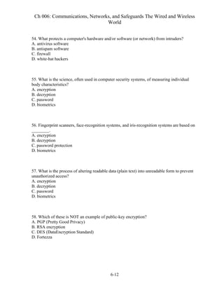 Ch 006: Communications, Networks, and Safeguards The Wired and Wireless
World
6-12
54. What protects a computer's hardware and/or software (or network) from intruders?
A. antivirus software
B. antispam software
C. firewall
D. white-hat hackers
55. What is the science, often used in computer security systems, of measuring individual
body characteristics?
A. encryption
B. decryption
C. password
D. biometrics
56. Fingerprint scanners, face-recognition systems, and iris-recognition systems are based on
________.
A. encryption
B. decryption
C. password protection
D. biometrics
57. What is the process of altering readable data (plain text) into unreadable form to prevent
unauthorized access?
A. encryption
B. decryption
C. password
D. biometrics
58. Which of these is NOT an example of public-key encryption?
A. PGP (Pretty Good Privacy)
B. RSA encryption
C. DES (DataEncryption Standard)
D. Fortezza
 