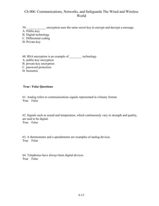 Ch 006: Communications, Networks, and Safeguards The Wired and Wireless
World
6-13
59. ____________ encryption uses the same secret key to encrypt and decrypt a message.
A. Public-key
B. Digital technology
C. Differential coding
D. Private-key
60. RSA encryption is an example of ________ technology.
A. public-key encryption
B. private-key encryption
C. password protection
D. biometric
True / False Questions
61. Analog refers to communications signals represented in a binary format.
True False
62. Signals such as sound and temperature, which continuously vary in strength and quality,
are said to be digital.
True False
63. A thermometer and a speedometer are examples of analog devices.
True False
64. Telephones have always been digital devices.
True False
 