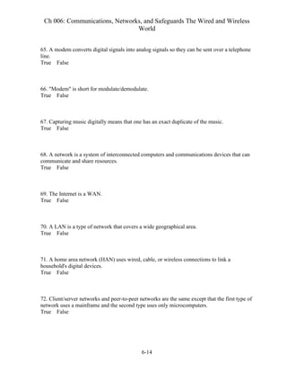 Ch 006: Communications, Networks, and Safeguards The Wired and Wireless
World
6-14
65. A modem converts digital signals into analog signals so they can be sent over a telephone
line.
True False
66. "Modem" is short for modulate/demodulate.
True False
67. Capturing music digitally means that one has an exact duplicate of the music.
True False
68. A network is a system of interconnected computers and communications devices that can
communicate and share resources.
True False
69. The Internet is a WAN.
True False
70. A LAN is a type of network that covers a wide geographical area.
True False
71. A home area network (HAN) uses wired, cable, or wireless connections to link a
household's digital devices.
True False
72. Client/server networks and peer-to-peer networks are the same except that the first type of
network uses a mainframe and the second type uses only microcomputers.
True False
 