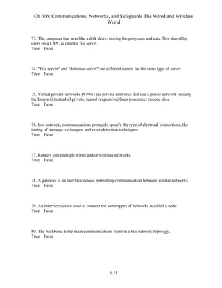 Ch 006: Communications, Networks, and Safeguards The Wired and Wireless
World
6-15
73. The computer that acts like a disk drive, storing the programs and data files shared by
users on a LAN, is called a file server.
True False
74. "File server" and "database server" are different names for the same type of server.
True False
75. Virtual private networks (VPNs) are private networks that use a public network (usually
the Internet) instead of private, leased (expensive) lines to connect remote sites.
True False
76. In a network, communications protocols specify the type of electrical connections, the
timing of message exchanges, and error-detection techniques.
True False
77. Routers join multiple wired and/or wireless networks.
True False
78. A gateway is an interface device permitting communication between similar networks.
True False
79. An interface device used to connect the same types of networks is called a node.
True False
80. The backbone is the main communications route in a bus network topology.
True False
 