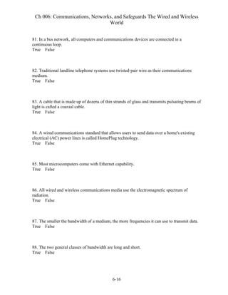 Ch 006: Communications, Networks, and Safeguards The Wired and Wireless
World
6-16
81. In a bus network, all computers and communications devices are connected in a
continuous loop.
True False
82. Traditional landline telephone systems use twisted-pair wire as their communications
medium.
True False
83. A cable that is made up of dozens of thin strands of glass and transmits pulsating beams of
light is called a coaxial cable.
True False
84. A wired communications standard that allows users to send data over a home's existing
electrical (AC) power lines is called HomePlug technology.
True False
85. Most microcomputers come with Ethernet capability.
True False
86. All wired and wireless communications media use the electromagnetic spectrum of
radiation.
True False
87. The smaller the bandwidth of a medium, the more frequencies it can use to transmit data.
True False
88. The two general classes of bandwidth are long and short.
True False
 