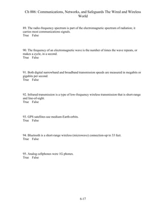 Ch 006: Communications, Networks, and Safeguards The Wired and Wireless
World
6-17
89. The radio-frequency spectrum is part of the electromagnetic spectrum of radiation; it
carries most communications signals.
True False
90. The frequency of an electromagnetic wave is the number of times the wave repeats, or
makes a cycle, in a second.
True False
91. Both digital narrowband and broadband transmission speeds are measured in megabits or
gigabits per second.
True False
92. Infrared transmission is a type of low-frequency wireless transmission that is short-range
and line-of-sight.
True False
93. GPS satellites use medium-Earth-orbits.
True False
94. Bluetooth is a short-range wireless (microwave) connection-up to 33 feet.
True False
95. Analog cellphones were 1G phones.
True False
 