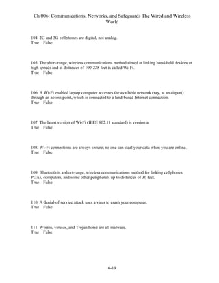 Ch 006: Communications, Networks, and Safeguards The Wired and Wireless
World
6-19
104. 2G and 3G cellphones are digital, not analog.
True False
105. The short-range, wireless communications method aimed at linking hand-held devices at
high speeds and at distances of 100-228 feet is called Wi-Fi.
True False
106. A Wi-Fi enabled laptop computer accesses the available network (say, at an airport)
through an access point, which is connected to a land-based Internet connection.
True False
107. The latest version of Wi-Fi (IEEE 802.11 standard) is version a.
True False
108. Wi-Fi connections are always secure; no one can steal your data when you are online.
True False
109. Bluetooth is a short-range, wireless communications method for linking cellphones,
PDAs, computers, and some other peripherals up to distances of 30 feet.
True False
110. A denial-of-service attack uses a virus to crash your computer.
True False
111. Worms, viruses, and Trojan horse are all malware.
True False
 