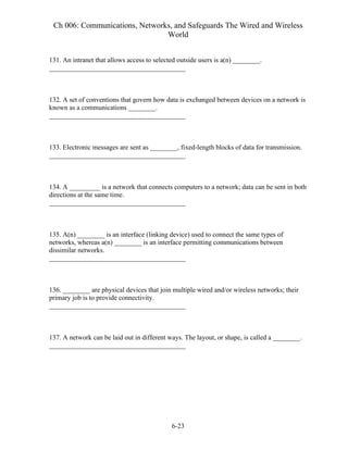 Ch 006: Communications, Networks, and Safeguards The Wired and Wireless
World
6-23
131. An intranet that allows access to selected outside users is a(n) ________.
________________________________________
132. A set of conventions that govern how data is exchanged between devices on a network is
known as a communications ________.
________________________________________
133. Electronic messages are sent as ________, fixed-length blocks of data for transmission.
________________________________________
134. A _________ is a network that connects computers to a network; data can be sent in both
directions at the same time.
________________________________________
135. A(n) ________ is an interface (linking device) used to connect the same types of
networks, whereas a(n) ________ is an interface permitting communications between
dissimilar networks.
________________________________________
136. ________ are physical devices that join multiple wired and/or wireless networks; their
primary job is to provide connectivity.
________________________________________
137. A network can be laid out in different ways. The layout, or shape, is called a ________.
________________________________________
 