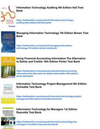 Information Technology Auditing 4th Edition Hall Test
Bank
https://testbankfan.com/product/information-technology-
auditing-4th-edition-hall-test-bank/
Managing Information Technology 7th Edition Brown Test
Bank
https://testbankfan.com/product/managing-information-
technology-7th-edition-brown-test-bank/
Using Financial Accounting Information The Alternative
to Debits and Credits 10th Edition Porter Test Bank
https://testbankfan.com/product/using-financial-accounting-
information-the-alternative-to-debits-and-credits-10th-edition-
porter-test-bank/
Information Technology Project Management 9th Edition
Schwalbe Test Bank
https://testbankfan.com/product/information-technology-project-
management-9th-edition-schwalbe-test-bank/
Information Technology for Managers 1st Edition
Reynolds Test Bank
https://testbankfan.com/product/information-technology-for-
managers-1st-edition-reynolds-test-bank/
 