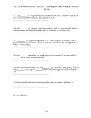Ch 006: Communications, Networks, and Safeguards The Wired and Wireless
World
6-28
165. A(n) ________ is a program that copies itself repeatedly into a computer's memory or
onto a disk drive and that can cause the computer to crash.
________________________________________
166. A(n) ________ is a "deviant" program that attaches itself to a program or file and can
cause unexpected and undesirable effects, such as destroying or corrupting data.
________________________________________
167. A ________ is a program that pretends to be a useful program, usually free, such as a
game or screen saver, but carries viruses, or destructive instructions that cause problems
without your knowledge.
________________________________________
168. A(n) ________ uses malware to hijack hundreds or thousands of computers, called
________, and to remotely control them all.
________________________________________
169. Malware can be spread by using a(n) ________ disk, flash drive, CD; opening unknown
email _________; clicking on ________ websites; and/or through contaminated Wi-Fi hot
spots.
________________________________________
170. People who illegally break into computers for malicious purposes are known as
________.
________________________________________
Short Answer Questions
 