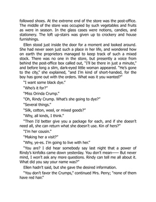 followed shoes. At the extreme end of the store was the post-office.
The middle of the store was occupied by such vegetables and fruits
as were in season. In the glass cases were notions, candies, and
stationery. The loft up-stairs was given up to crockery and house
furnishings.
Ellen stood just inside the door for a moment and looked around.
She had never seen just such a place in her life, and wondered how
on earth the proprietors managed to keep track of such a mixed
stock. There was no one in the store, but presently a voice from
behind the post-office box called out, “I’ll be there in just a minute,”
and before long a slim, dark-eyed little woman appeared. “He’s gone
to the city,” she explained, “and I’m kind of short-handed, for the
boy has gone out with the orders. What was it you wanted?”
“I want some black dye.”
“Who’s it for?”
“Miss Orinda Crump.”
“Oh, Rindy Crump. What’s she going to dye?”
“Several things.”
“Silk, cotton, wool, or mixed goods?”
“Why, all kinds, I think.”
“Then I’d better give you a package for each, and if she doesn’t
need all, she can return what she doesn’t use. Kin of hers?”
“I’m her cousin.”
“Making her a visit?”
“Why, ye-es. I’m going to live with her.”
“You are? I did hear somebody say last night that a power of
Rindy’s kinfolks came down yesterday. You don’t mean—— But never
mind, I won’t ask any more questions. Rindy can tell me all about it.
What did you say your name was?”
Ellen hadn’t said, but she gave the desired information.
“You don’t favor the Crumps,” continued Mrs. Perry; “none of them
have red hair.”
 