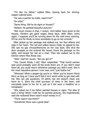 “I’m like my father,” replied Ellen, tossing back her shining,
copper-colored locks.
“He was a painter by trade, wasn’t he?”
“An artist.”
“Same thing. Did he do signs or houses?”
“Neither. He painted beautiful pictures.”
“Not much money in that, I reckon. He’d better have stuck to the
houses. Painters get good wages these days. Well, Ellen, come
again. I suppose you’ll be running down for the mail every evening.
It’ll be nice for Rindy to have somebody to go on her errands.”
Ellen picked up her package and stalked out, her face aflame and
rage in her heart. The red and yellow leaves made no appeal to her.
She saw no gay chrysanthemums on her way back. She shut the
door savagely as she entered the house, threw the package on the
table, and tossed her hat on a chair. Then she walked out to the
kitchen where Miss Rindy was.
“Well,” said her cousin, “did you get it?”
“Yes, Cousin Rindy, I did,” Ellen responded. “That horrid woman
said you’d probably want all the kinds there are. If you didn’t need
them all, you could return whichever package you didn’t want. She is
the most inquisitive person I ever saw, and I just loathe her.”
“Whewee! What a pepper-jig you’re in. When you’ve known Maria
Perry as long as I have you’ll find it isn’t worth while to get mad with
her. She can ask questions, I’ll admit, but she doesn’t mean any
harm by it. She’s the chief purveyor of news in the town, and
everybody looks to her for it, just as if she were a headline on a
newspaper.”
“She asked me if my father painted houses or signs. The idea of
such a thing! When I told her he painted pictures, she impertinently
said she reckoned there wasn’t much money in it.”
“There wasn’t was there?”
“Sometimes there was a great deal.”
 