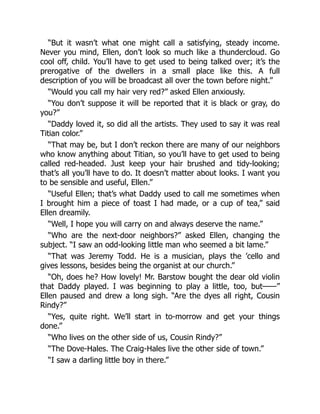 “But it wasn’t what one might call a satisfying, steady income.
Never you mind, Ellen, don’t look so much like a thundercloud. Go
cool off, child. You’ll have to get used to being talked over; it’s the
prerogative of the dwellers in a small place like this. A full
description of you will be broadcast all over the town before night.”
“Would you call my hair very red?” asked Ellen anxiously.
“You don’t suppose it will be reported that it is black or gray, do
you?”
“Daddy loved it, so did all the artists. They used to say it was real
Titian color.”
“That may be, but I don’t reckon there are many of our neighbors
who know anything about Titian, so you’ll have to get used to being
called red-headed. Just keep your hair brushed and tidy-looking;
that’s all you’ll have to do. It doesn’t matter about looks. I want you
to be sensible and useful, Ellen.”
“Useful Ellen; that’s what Daddy used to call me sometimes when
I brought him a piece of toast I had made, or a cup of tea,” said
Ellen dreamily.
“Well, I hope you will carry on and always deserve the name.”
“Who are the next-door neighbors?” asked Ellen, changing the
subject. “I saw an odd-looking little man who seemed a bit lame.”
“That was Jeremy Todd. He is a musician, plays the ’cello and
gives lessons, besides being the organist at our church.”
“Oh, does he? How lovely! Mr. Barstow bought the dear old violin
that Daddy played. I was beginning to play a little, too, but——”
Ellen paused and drew a long sigh. “Are the dyes all right, Cousin
Rindy?”
“Yes, quite right. We’ll start in to-morrow and get your things
done.”
“Who lives on the other side of us, Cousin Rindy?”
“The Dove-Hales. The Craig-Hales live the other side of town.”
“I saw a darling little boy in there.”
 