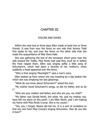 CHAPTER III
VIOLINS AND DOVES
Within the next two or three days Ellen made at least two or three
friends. It was from over the fence on one side that Jeremy Todd
first spoke to her, and over the fence on the other side that she
made the acquaintance of Billy Dove-Hale.
She was gathering the last of the tomatoes which grew near the
side toward the Todds; Miss Rindy had said they must be in before
the frost nipped them. Ellen was singing softly a little song of
Schumann’s, which had been a favorite of her mother’s, when
suddenly a head appeared over the fence.
“Who is that singing ‘Moonlight’?” said a man’s voice.
Ellen looked up from where she was kneeling by a big basket into
which she was emptying her last gleanings.
“What do you know about Schumann?” asked the man.
“My mother loved Schumann’s songs, so did my father, and so do
I.”
“Who are your mother and father, and who are you, my child?”
“My father was Gerald North, the artist. He, and my mother, too,
have left me alone on this earth. I am Ellen North, and I am making
my home with Miss Rindy Crump. She is my cousin.”
“Yes, yes, I forgot; Bessie did tell me. It is a sort of revelation to
find any one from Miss Crump’s singing Schumann. How do you like
it here?”
 