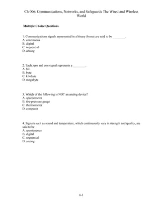 Ch 006: Communications, Networks, and Safeguards The Wired and Wireless
World
6-1
Multiple Choice Questions
1. Communications signals represented in a binary format are said to be ________.
A. continuous
B. digital
C. sequential
D. analog
2. Each zero and one signal represents a ________.
A. bit
B. byte
C. kilobyte
D. megabyte
3. Which of the following is NOT an analog device?
A. speedometer
B. tire-pressure gauge
C. thermometer
D. computer
4. Signals such as sound and temperature, which continuously vary in strength and quality, are
said to be
A. spontaneous
B. digital
C. sequential
D. analog
 