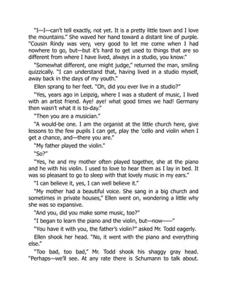 “I—I—can’t tell exactly, not yet. It is a pretty little town and I love
the mountains.” She waved her hand toward a distant line of purple.
“Cousin Rindy was very, very good to let me come when I had
nowhere to go, but—but it’s hard to get used to things that are so
different from where I have lived, always in a studio, you know.”
“Somewhat different, one might judge,” returned the man, smiling
quizzically. “I can understand that, having lived in a studio myself,
away back in the days of my youth.”
Ellen sprang to her feet. “Oh, did you ever live in a studio?”
“Yes, years ago in Leipzig, where I was a student of music, I lived
with an artist friend. Aye! aye! what good times we had! Germany
then wasn’t what it is to-day.”
“Then you are a musician.”
“A would-be one. I am the organist at the little church here, give
lessons to the few pupils I can get, play the ’cello and violin when I
get a chance, and—there you are.”
“My father played the violin.”
“So?”
“Yes, he and my mother often played together, she at the piano
and he with his violin. I used to love to hear them as I lay in bed. It
was so pleasant to go to sleep with that lovely music in my ears.”
“I can believe it, yes, I can well believe it.”
“My mother had a beautiful voice. She sang in a big church and
sometimes in private houses,” Ellen went on, wondering a little why
she was so expansive.
“And you, did you make some music, too?”
“I began to learn the piano and the violin, but—now——”
“You have it with you, the father’s violin?” asked Mr. Todd eagerly.
Ellen shook her head. “No, it went with the piano and everything
else.”
“Too bad, too bad,” Mr. Todd shook his shaggy gray head.
“Perhaps—we’ll see. At any rate there is Schumann to talk about.
 