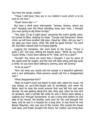 You have the songs, maybe.”
“Those I still have; they are in my mother’s trunk which is to be
sent to me here.”
“Good! Some day——”
But here a shrill voice interrupted: “Jeremy, Jeremy, where are
you? Hanging over the fence dawdling away your time. I thought
you were going to dig those turnips.”
“Yes, dear, I’ll do it right away,” answered the man’s gentle voice.
He turned to Ellen, shaking his head. “Turnips and Schumann! Never
mind, we will have another talk soon. Good-by—Ellen, did you say? I
am glad you have come, child. We shall be good friends.” He went
off, and Ellen noticed that he limped slightly.
Lugging the tomatoes, she went back to the house. “There is
quite a lot,” she said, setting the basket down. “What do you think,
Cousin Rindy, I have been talking to Mr. Todd. Isn’t he a dear?”
“Humph! Yes, there are more than I thought. I can fry some of
the ripest ones for supper, and the rest will ripen along and last quite
a while. So you have been talking to Jeremy, poor old Jeremy.”
“Is he so poor?”
“He’s not what you would call rich except in a beautiful optimism
and a rare philosophy. Most persons would call him a disappointed
man.”
“What disappointed him?”
“Well, he hadn’t much but talent to start with, talent for music. He
was always an up-in-the-clouds sort of somebody, and when his
father died he took the small amount that was left him and went
abroad. He was getting along first rate, they said, when he met with
an accident, had a terrible fall while he and a friend were taking a
walking tour through Switzerland. It was a long time before he was
able to be moved. His brother went over for him and brought him
back, and he was in a hospital for a long time. It was there he met
Bessie Stayman, who was one of the nurses. She owned the house
next door, and finally brought him there; her mother was living then
 