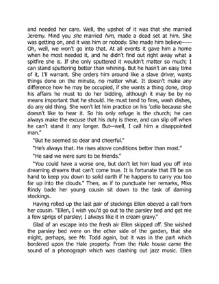 and needed her care. Well, the upshot of it was that she married
Jeremy. Mind you she married him, made a dead set at him. She
was getting on, and it was him or nobody. She made him believe——
Oh, well, we won’t go into that. At all events it gave him a home
when he most needed it, and he didn’t find out right away what a
spitfire she is. If she only sputtered it wouldn’t matter so much; I
can stand sputtering better than whining. But he hasn’t an easy time
of it, I’ll warrant. She orders him around like a slave driver, wants
things done on the minute, no matter what. It doesn’t make any
difference how he may be occupied, if she wants a thing done, drop
his affairs he must to do her bidding, although it may be by no
means important that he should. He must tend to fires, wash dishes,
do any old thing. She won’t let him practice on his ’cello because she
doesn’t like to hear it. So his only refuge is the church; he can
always make the excuse that his duty is there, and can slip off when
he can’t stand it any longer. But—well, I call him a disappointed
man.”
“But he seemed so dear and cheerful.”
“He’s always that. He rises above conditions better than most.”
“He said we were sure to be friends.”
“You could have a worse one, but don’t let him lead you off into
dreaming dreams that can’t come true. It is fortunate that I’ll be on
hand to keep you down to solid earth if he happens to carry you too
far up into the clouds.” Then, as if to punctuate her remarks, Miss
Rindy bade her young cousin sit down to the task of darning
stockings.
Having rolled up the last pair of stockings Ellen obeyed a call from
her cousin. “Ellen, I wish you’d go out to the parsley bed and get me
a few sprigs of parsley; I always like it in cream gravy.”
Glad of an escape into the fresh air Ellen skipped off. She wished
the parsley bed were on the other side of the garden, that she
might, perhaps, see Mr. Todd again, but it was in the part which
bordered upon the Hale property. From the Hale house came the
sound of a phonograph which was clashing out jazz music. Ellen
 