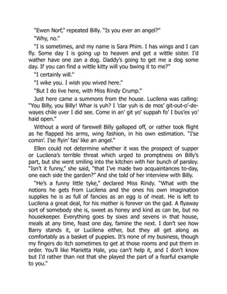 “Ewen Norf,” repeated Billy. “Is you ever an angel?”
“Why, no.”
“I is sometimes, and my name is Sara Phim. I has wings and I can
fly. Some day I is going up to heaven and get a wittle sister. I’d
wather have one zan a dog. Daddy’s going to get me a dog some
day. If you can find a wittle kitty will you bwing it to me?”
“I certainly will.”
“I wike you. I wish you wived here.”
“But I do live here, with Miss Rindy Crump.”
Just here came a summons from the house. Lucilena was calling:
“You Billy, you Billy! Whar is yuh? I ’clar yuh is de mos’ git-out-o’-de-
wayes chile uver I did see. Come in an’ git yo’ suppah fo’ I bus’es yo’
haid open.”
Without a word of farewell Billy galloped off, or rather took flight
as he flapped his arms, wing fashion, in his own estimation. “I’se
comin’. I’se flyin’ fas’ like an angel.”
Ellen could not determine whether it was the prospect of supper
or Lucilena’s terrible threat which urged to promptness on Billy’s
part, but she went smiling into the kitchen with her bunch of parsley.
“Isn’t it funny,” she said, “that I’ve made two acquaintances to-day,
one each side the garden?” And she told of her interview with Billy.
“He’s a funny little tyke,” declared Miss Rindy. “What with the
notions he gets from Lucilena and the ones his own imagination
supplies he is as full of fancies as an egg is of meat. He is left to
Lucilena a great deal, for his mother is forever on the gad. A flyaway
sort of somebody she is, sweet as honey and kind as can be, but no
housekeeper. Everything goes by sixes and sevens in that house,
meals at any time, feast one day, famine the next. I don’t see how
Barry stands it, or Lucilena either, but they all get along as
comfortably as a basket of puppies. It’s none of my business, though
my fingers do itch sometimes to get at those rooms and put them in
order. You’ll like Marietta Hale, you can’t help it, and I don’t know
but I’d rather than not that she played the part of a fearful example
to you.”
 