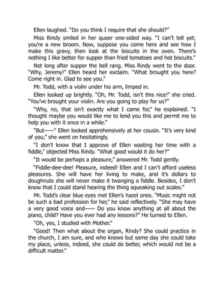 Ellen laughed. “Do you think I require that she should?”
Miss Rindy smiled in her queer one-sided way. “I can’t tell yet;
you’re a new broom. Now, suppose you come here and see how I
make this gravy, then look at the biscuits in the oven. There’s
nothing I like better for supper than fried tomatoes and hot biscuits.”
Not long after supper the bell rang. Miss Rindy went to the door.
“Why, Jeremy!” Ellen heard her exclaim. “What brought you here?
Come right in. Glad to see you.”
Mr. Todd, with a violin under his arm, limped in.
Ellen looked up brightly. “Oh, Mr. Todd, isn’t this nice!” she cried.
“You’ve brought your violin. Are you going to play for us?”
“Why, no, that isn’t exactly what I came for,” he explained. “I
thought maybe you would like me to lend you this and permit me to
help you with it once in a while.”
“But——” Ellen looked apprehensively at her cousin. “It’s very kind
of you,” she went on hesitatingly.
“I don’t know that I approve of Ellen wasting her time with a
fiddle,” objected Miss Rindy. “What good would it do her?”
“It would be perhaps a pleasure,” answered Mr. Todd gently.
“Fiddle-dee-dee! Pleasure, indeed! Ellen and I can’t afford useless
pleasures. She will have her living to make, and it’s dollars to
doughnuts she will never make it twanging a fiddle. Besides, I don’t
know that I could stand hearing the thing squeaking out scales.”
Mr. Todd’s clear blue eyes met Ellen’s hazel ones. “Music might not
be such a bad profession for her,” he said reflectively. “She may have
a very good voice and—— Do you know anything at all about the
piano, child? Have you ever had any lessons?” He turned to Ellen.
“Oh, yes, I studied with Mother.”
“Good! Then what about the organ, Rindy? She could practice in
the church, I am sure, and who knows but some day she could take
my place, unless, indeed, she could do better, which would not be a
difficult matter.”
 