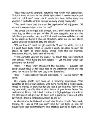 “Now that sounds sensible,” returned Miss Rindy with satisfaction.
“I don’t want to stand in the child’s light when it comes to practical
matters, but I don’t want her to waste her time, fritter away her
youth in a perfectly useless way as so many young people do.”
“You don’t mean that she must be deprived of all enjoyment. ‘All
work and no play’—you know the rest.”
“No doubt she will get play enough, but I don’t want her to be a
mere toy, as the other part of the old saw suggests. You and she
talk the organ matter over, and if it doesn’t interfere with her school
or her duties at home I have no objection. What do you say, Ellen?
Would you like to learn to play the organ?”
“I’d just love it!” cried the girl excitedly. “I love the violin, too, but
if I can’t have both, which of course I can’t, I’d adore to play the
organ, to learn all those lovely things from the old masters,
Beethoven, Mozart, Bach, and all the rest.”
“Then consider yourself my pupil.” Mr. Todd’s face was wreathed
with smiles. “We’ll have the first lesson—— Let me see—when can
you spare her, Rindy?”
“Why——” Miss Rindy considered the question. “I suppose she
could always have a half hour late in the afternoon when she has
done her lessons for the next day, or on Saturdays.”
“But——” Ellen suddenly looked distressed. “I—I’ve no money, Mr.
Todd.”
His usually gentle face took on a frowning expression. “The
daughter of one of our soldiers, who gave his life for a noble cause,
needs no money in exchange for the little I can give her. Permit me,
my dear child, to offer this much in honor of your brave father. You
understand, Rindy, that I shall consider it a high privilege, aside from
the pleasure it will give me, to have such a pupil, for it is a red-letter
day when I meet a kindred soul such as she is.”
A whimsical smile flickered around Miss Rindy’s mouth. “Very well,
Jeremy, all I ask is that you don’t haul her too high up into the
clouds with your sentimentality. The practical part is all right, and I
 