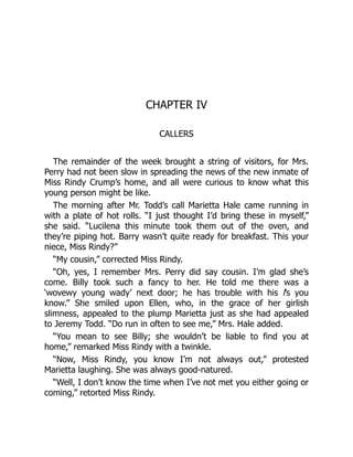 CHAPTER IV
CALLERS
The remainder of the week brought a string of visitors, for Mrs.
Perry had not been slow in spreading the news of the new inmate of
Miss Rindy Crump’s home, and all were curious to know what this
young person might be like.
The morning after Mr. Todd’s call Marietta Hale came running in
with a plate of hot rolls. “I just thought I’d bring these in myself,”
she said. “Lucilena this minute took them out of the oven, and
they’re piping hot. Barry wasn’t quite ready for breakfast. This your
niece, Miss Rindy?”
“My cousin,” corrected Miss Rindy.
“Oh, yes, I remember Mrs. Perry did say cousin. I’m glad she’s
come. Billy took such a fancy to her. He told me there was a
‘wovewy young wady’ next door; he has trouble with his l’s you
know.” She smiled upon Ellen, who, in the grace of her girlish
slimness, appealed to the plump Marietta just as she had appealed
to Jeremy Todd. “Do run in often to see me,” Mrs. Hale added.
“You mean to see Billy; she wouldn’t be liable to find you at
home,” remarked Miss Rindy with a twinkle.
“Now, Miss Rindy, you know I’m not always out,” protested
Marietta laughing. She was always good-natured.
“Well, I don’t know the time when I’ve not met you either going or
coming,” retorted Miss Rindy.
 