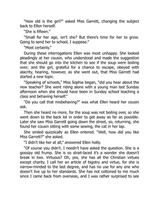 “How old is the girl?” asked Miss Garrett, changing the subject
back to Ellen herself.
“She is fifteen.”
“Small for her age, isn’t she? But there’s time for her to grow.
Going to send her to school, I suppose.”
“Most certainly.”
During these interrogations Ellen was most unhappy. She looked
pleadingly at her cousin, who understood and made the suggestion
that she should go into the kitchen to see if the soup were boiling
over; and the girl, grateful for a chance to escape, obeyed with
alacrity, hearing, however, as she went out, that Miss Garrett had
started a new topic.
“Speaking of schools,” Miss Sophia began, “did you hear about the
new teacher? She went riding alone with a young man last Sunday
afternoon when she should have been in Sunday school teaching a
class and behaving herself.”
“Do you call that misbehaving?” was what Ellen heard her cousin
ask.
Then she heard no more, for the soup was not boiling over, so she
went down to the back lot in order to get away as far as possible.
Later she saw Miss Garrett going down the street, so, returning, she
found her cousin sitting with some sewing, the cat in her lap.
She smiled quizzically as Ellen entered. “Well, how did you like
Miss Garrett?” she asked.
“I didn’t like her at all,” answered Ellen hotly.
“Of course you didn’t. I needn’t have asked the question. She is a
gossipy old frump. She is so strait-laced it’s a wonder she doesn’t
break in two. Virtuous? Oh, yes, she has all the Christian virtues
except charity. I call her an article of bigotry and virtue, for she is
narrow-minded to the last degree, and has no use for any one who
doesn’t live up to her standards. She has not cottoned to me much
since I came back from overseas, and I was rather surprised to see
 