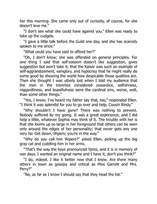 her this morning. She came only out of curiosity, of course, for she
doesn’t love me.”
“I don’t see what she could have against you.” Ellen was ready to
take up the cudgels.
“I gave a little talk before the Guild one day, and she has scarcely
spoken to me since.”
“What could you have said to offend her?”
“Oh, I don’t know; she was offended on general principles. For
one thing I said that self-esteem doesn’t like suggestion, gives
suggestion but won’t take it; that the Kaiser was such an example of
self-aggrandizement, vainglory, and hypocrisy that he might really do
some good by showing the world how despicable those qualities are.
Then she thought I was utterly lost when I told my audience that
the men in the trenches considered cowardice, selfishness,
niggardliness, and boastfulness were the cardinal sins, worse, well,
than some other things.”
“Yes, I know; I’ve heard my father say that, too,” responded Ellen.
“I think it was splendid for you to go over and help, Cousin Rindy.”
“Why shouldn’t I have gone? There was nothing to prevent.
Nobody suffered by my going. It was a great experience, and I did
help a little, whatever Sophia may think of it. The trouble with her is
that she looms up so large in her foreground that others can be seen
only around the edges of her personality; that never gets any one
very far. Get down, Wipers; you’re in the way.”
“Why do you call him Wipers?” asked Ellen, picking up the big
gray cat and cuddling him in her arms.
“That’s the way the boys pronounced Ypres, and it is in memory of
war days. I wanted an original name and I have it, don’t you think?”
“I do, indeed. I like it better now that I know. Are there many
others in town as gossipy and critical as Miss Garrett and Mrs.
Perry?”
“No, as far as I know I should say that they head the list.”
 