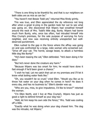 “There is one thing to be thankful for, and that is our neighbors on
both sides are as nice as can be.”
“You haven’t met Bessie Todd yet,” returned Miss Rindy grimly.
This was true, and Ellen appreciated the sly reference not long
after when a great ki-yiing in the garden took her out to see what
was going on. She discovered that Wipers had wreathed himself
around the neck of Mrs. Todd’s little dog, Bunty. Wipers had borne
much from Bunty, who, once too often, had intruded himself into
Miss Crump’s premises, for the sole purpose of worrying his furry
neighbor, and now was receiving entirely unexpected but well-
deserved punishment.
Ellen rushed to the gap in the fence where the affray was going
on and was confronted by a large, irate woman who screamed out:
“Drive off your cat. The horrid, savage beast, to attack a harmless
little dog like Bunty!”
“He’s been teasing the cat,” Ellen defended. “He’s been doing it for
days.”
“But he’s never done the creature any harm.”
“Because Wipers was too smart for him; he would have done it
fast enough if he’d been given a chance.”
“I wish he had. Let me catch that cat on my premises and I’ll let it
know what boiling water feels like.”
“Oh, you wouldn’t be so cruel,” cried Ellen. “Would you like us to
throw hot water on your dog when he comes in here? He does it
every day, and has no business to.” Ellen’s dander was up.
“Who are you, miss, to give impudence, I’d like to know?” retorted
the woman.
“I’m Ellen North, and I live at Miss Crump’s. Wipers has just as
good a right to defend himself as your dog has.”
“Well, let him keep his own side the fence;” Mrs. Todd was cooling
off a little.
“Exactly what he was doing when your dog chased him. The dog
was the intruder, not Wipers.”
 