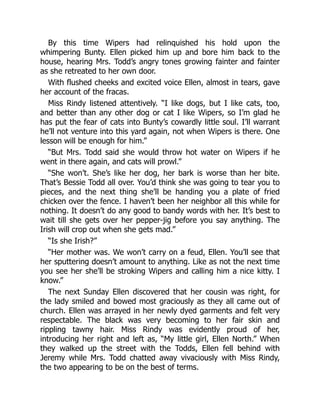 By this time Wipers had relinquished his hold upon the
whimpering Bunty. Ellen picked him up and bore him back to the
house, hearing Mrs. Todd’s angry tones growing fainter and fainter
as she retreated to her own door.
With flushed cheeks and excited voice Ellen, almost in tears, gave
her account of the fracas.
Miss Rindy listened attentively. “I like dogs, but I like cats, too,
and better than any other dog or cat I like Wipers, so I’m glad he
has put the fear of cats into Bunty’s cowardly little soul. I’ll warrant
he’ll not venture into this yard again, not when Wipers is there. One
lesson will be enough for him.”
“But Mrs. Todd said she would throw hot water on Wipers if he
went in there again, and cats will prowl.”
“She won’t. She’s like her dog, her bark is worse than her bite.
That’s Bessie Todd all over. You’d think she was going to tear you to
pieces, and the next thing she’ll be handing you a plate of fried
chicken over the fence. I haven’t been her neighbor all this while for
nothing. It doesn’t do any good to bandy words with her. It’s best to
wait till she gets over her pepper-jig before you say anything. The
Irish will crop out when she gets mad.”
“Is she Irish?”
“Her mother was. We won’t carry on a feud, Ellen. You’ll see that
her sputtering doesn’t amount to anything. Like as not the next time
you see her she’ll be stroking Wipers and calling him a nice kitty. I
know.”
The next Sunday Ellen discovered that her cousin was right, for
the lady smiled and bowed most graciously as they all came out of
church. Ellen was arrayed in her newly dyed garments and felt very
respectable. The black was very becoming to her fair skin and
rippling tawny hair. Miss Rindy was evidently proud of her,
introducing her right and left as, “My little girl, Ellen North.” When
they walked up the street with the Todds, Ellen fell behind with
Jeremy while Mrs. Todd chatted away vivaciously with Miss Rindy,
the two appearing to be on the best of terms.
 